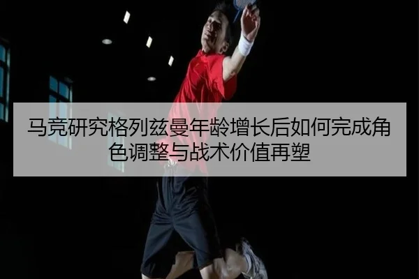 马竞研究格列兹曼年龄增长后如何完成角色调整与战术价值再塑